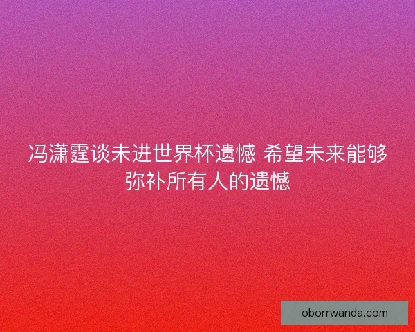 冯潇霆谈未进世界杯遗憾 希望未来能够弥补所有人的遗憾