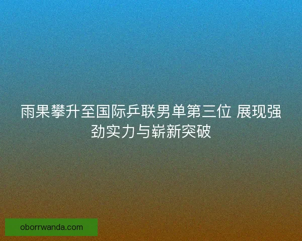 雨果攀升至国际乒联男单第三位 展现强劲实力与崭新突破