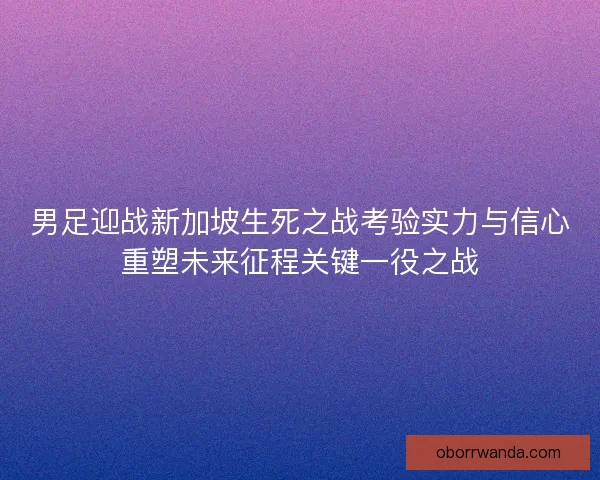 男足迎战新加坡生死之战考验实力与信心重塑未来征程关键一役之战 男足迎战新加坡生死之战考验实力与信心重塑未来征程关键一役之战