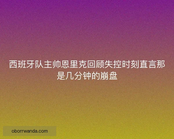 西班牙队主帅恩里克回顾失控时刻直言那是几分钟的崩盘