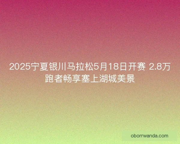 2025宁夏银川马拉松5月18日开赛 2.8万跑者畅享塞上湖城美景