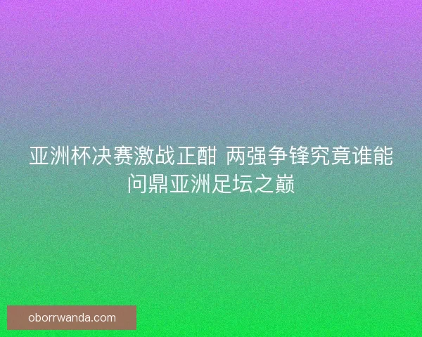 亚洲杯决赛激战正酣 两强争锋究竟谁能问鼎亚洲足坛之巅 亚洲杯决赛激战正酣 两强争锋究竟谁能问鼎亚洲足坛之巅