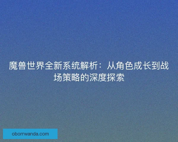 魔兽世界全新系统解析：从角色成长到战场策略的深度探索
