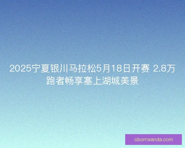 2025宁夏银川马拉松5月18日开赛 2.8万跑者畅享塞上湖城美景