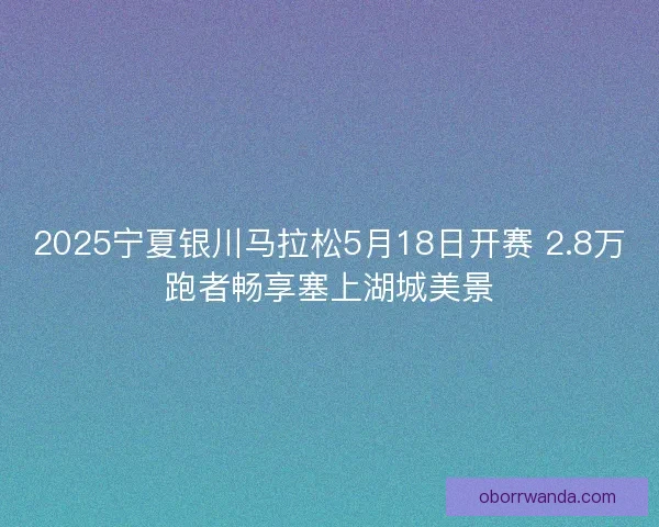 2025宁夏银川马拉松5月18日开赛 2.8万跑者畅享塞上湖城美景