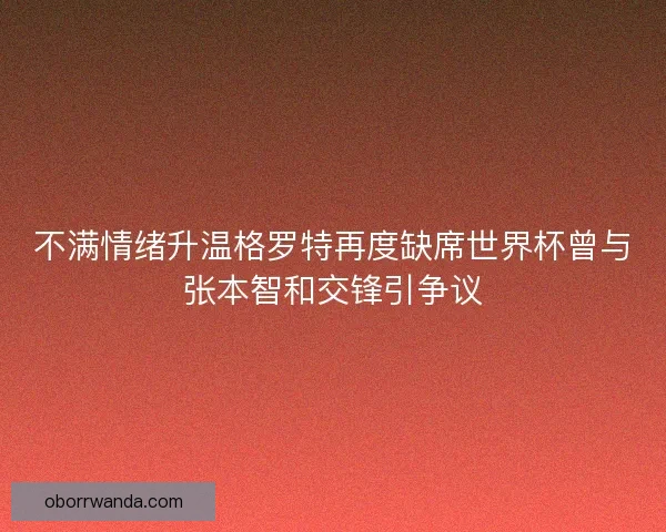 不满情绪升温格罗特再度缺席世界杯曾与张本智和交锋引争议