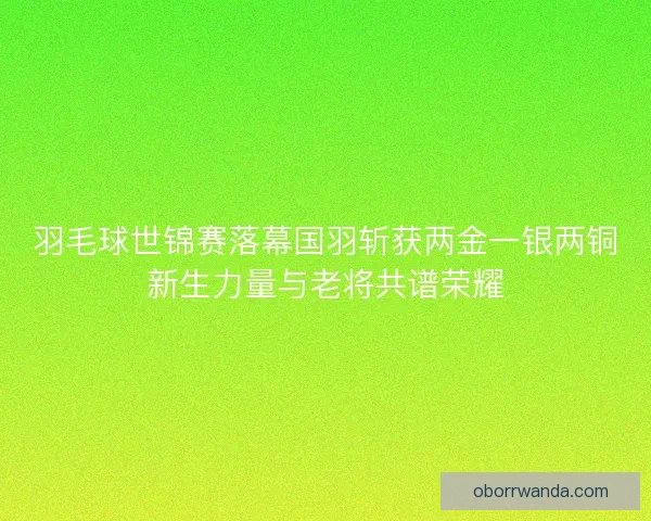 羽毛球世锦赛落幕国羽斩获两金一银两铜新生力量与老将共谱荣耀