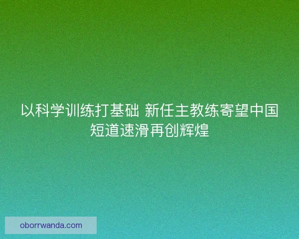 以科学训练打基础 新任主教练寄望中国短道速滑再创辉煌 以科学训练打基础 新任主教练寄望中国短道速滑再创辉煌