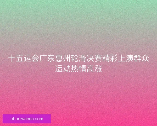 十五运会广东惠州轮滑决赛精彩上演群众运动热情高涨 十五运会广东惠州轮滑决赛精彩上演群众运动热情高涨